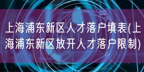 上海浦东新区人才落户填表(上海浦东新区放开人才落户限制)