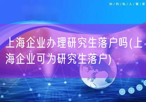 上海企业办理研究生落户吗(上海企业可为研究生落户)