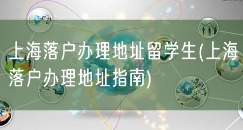 上海落户办理地址留学生(上海落户办理地址指南)