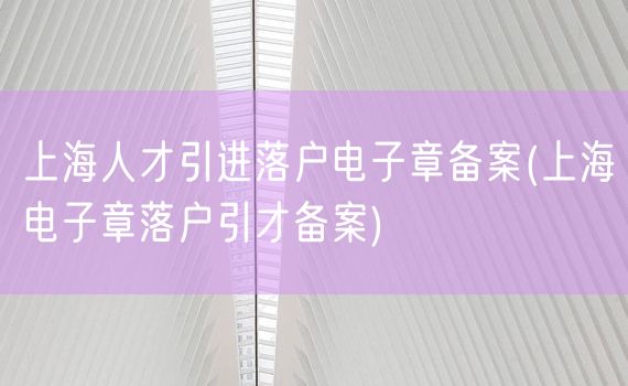 上海人才引进落户电子章备案(上海电子章落户引才备案)