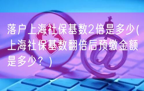 落户上海社保基数2倍是多少(上海社保基数翻倍后预缴金额是多少？)