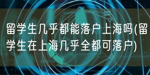 留学生几乎都能落户上海吗(留学生在上海几乎全都可落户)