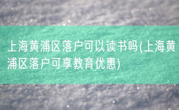 上海黄浦区落户可以读书吗(上海黄浦区落户可享教育优惠)