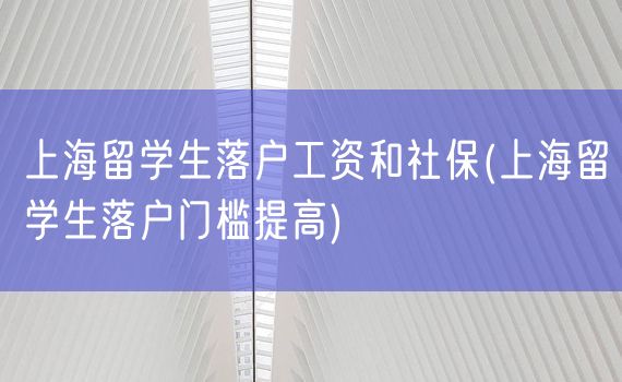 上海留学生落户工资和社保(上海留学生落户门槛提高)