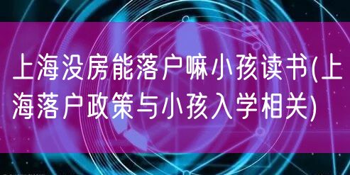 上海没房能落户嘛小孩读书(上海落户政策与小孩入学相关)