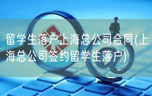 留学生落户上海总公司合同(上海总公司签约留学生落户)