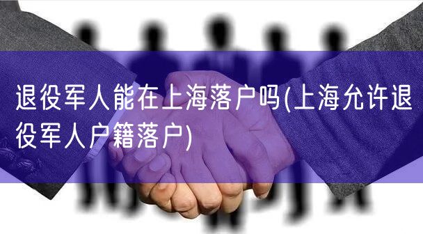 退役军人能在上海落户吗(上海允许退役军人户籍落户)