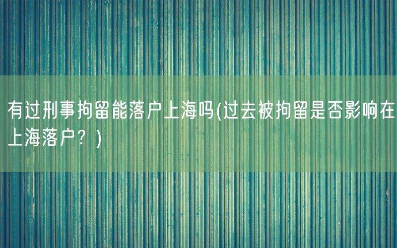 有过刑事拘留能落户上海吗(过去被拘留是否影响在上海落户？)