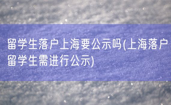 留学生落户上海要公示吗(上海落户留学生需进行公示)