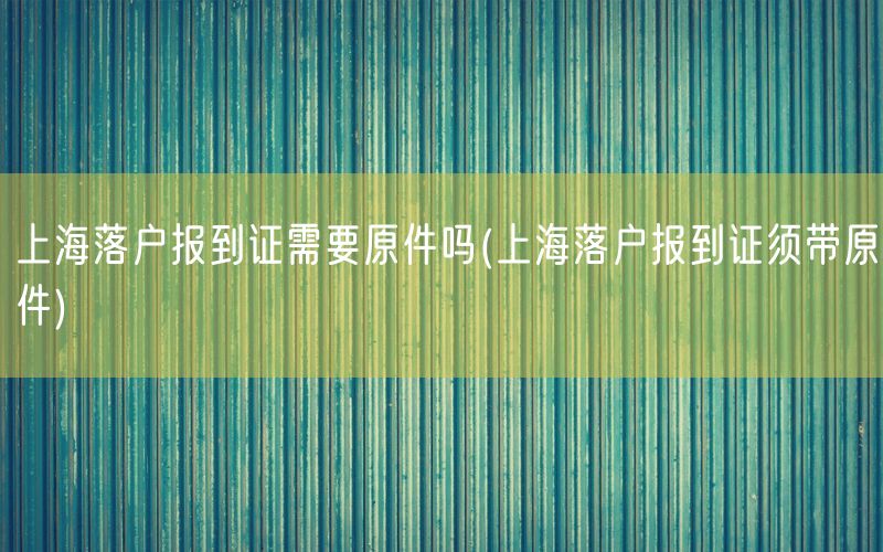 上海落户报到证需要原件吗(上海落户报到证须带原件)