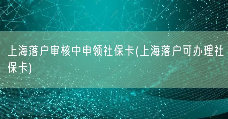 上海落户审核中申领社保卡(上海落户可办理社保卡)