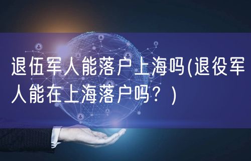 退伍军人能落户上海吗(退役军人能在上海落户吗？)