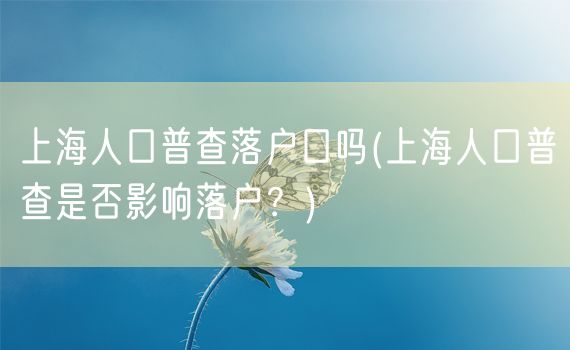 上海人口普查落户口吗(上海人口普查是否影响落户？)