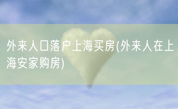 外来人口落户上海买房(外来人在上海安家购房)