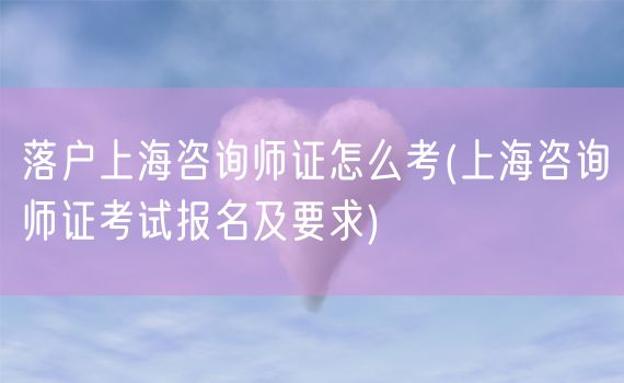 落户上海咨询师证怎么考(上海咨询师证考试报名及要求)