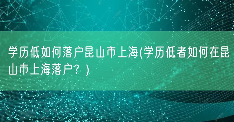 学历低如何落户昆山市上海(学历低者如何在昆山市上海落户？)