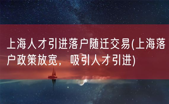 上海人才引进落户随迁交易(上海落户政策放宽，吸引人才引进)