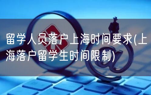 留学人员落户上海时间要求(上海落户留学生时间限制)