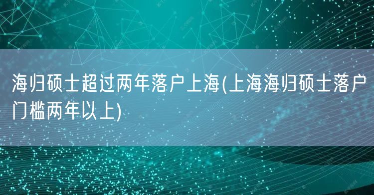 海归硕士超过两年落户上海(上海海归硕士落户门槛两年以上)