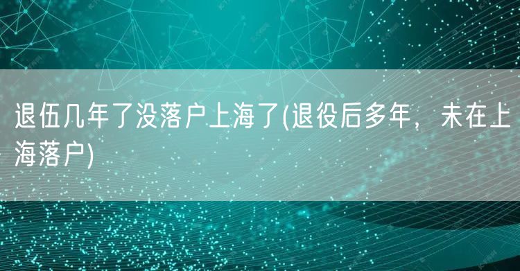 退伍几年了没落户上海了(退役后多年，未在上海落户)