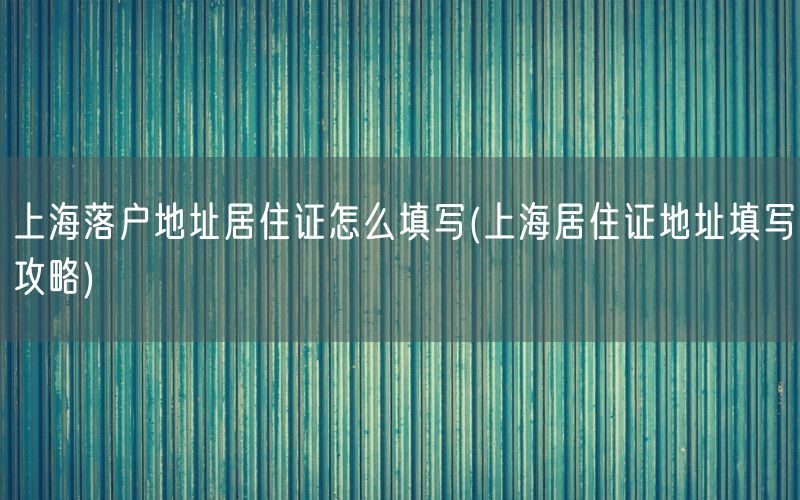 上海落户地址居住证怎么填写(上海居住证地址填写攻略)