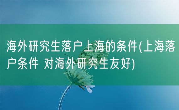 海外研究生落户上海的条件(上海落户条件 对海外研究生友好)