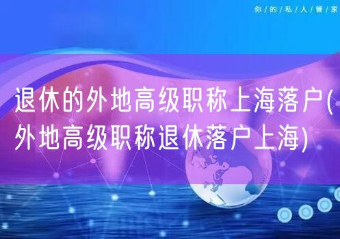 退休的外地高级职称上海落户(外地高级职称退休落户上海)