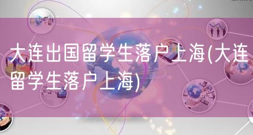 大连出国留学生落户上海(大连留学生落户上海)