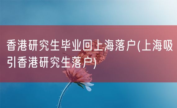 香港研究生毕业回上海落户(上海吸引香港研究生落户)