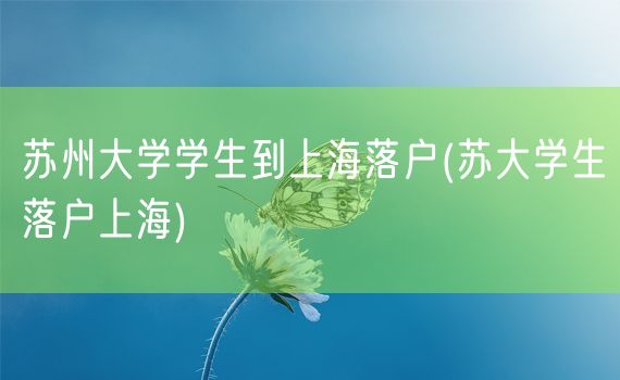 苏州大学学生到上海落户(苏大学生落户上海)