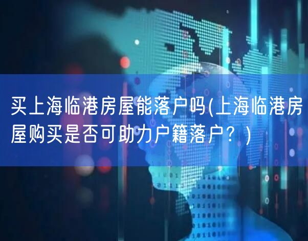 买上海临港房屋能落户吗(上海临港房屋购买是否可助力户籍落户？)