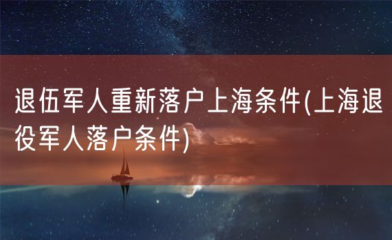 退伍军人重新落户上海条件(上海退役军人落户条件)