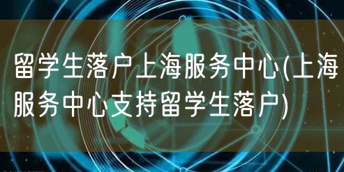 留学生落户上海服务中心(上海服务中心支持留学生落户)