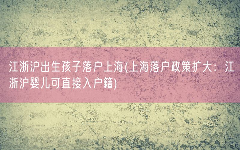 江浙沪出生孩子落户上海(上海落户政策扩大：江浙沪婴儿可直接入户籍)