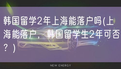 韩国留学2年上海能落户吗(上海能落户，韩国留学生2年可否？)