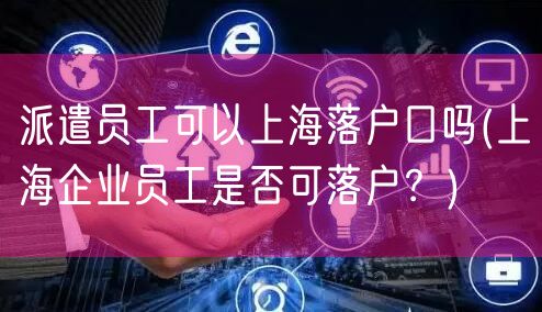 派遣员工可以上海落户口吗(上海企业员工是否可落户？)