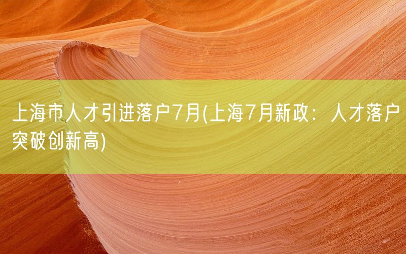 上海市人才引进落户7月(上海7月新政：人才落户突破创新高)