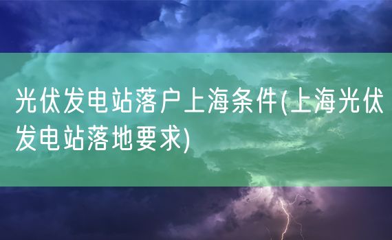 光伏发电站落户上海条件(上海光伏发电站落地要求)