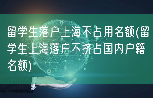 留学生落户上海不占用名额(留学生上海落户不挤占国内户籍名额)