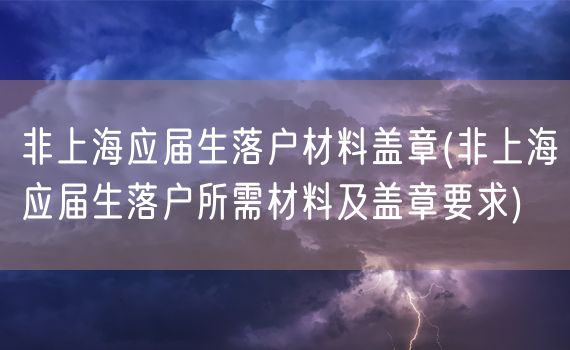 非上海应届生落户材料盖章(非上海应届生落户所需材料及盖章要求)