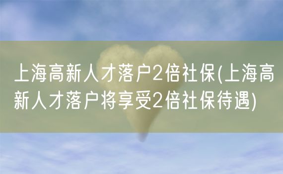 上海高新人才落户2倍社保(上海高新人才落户将享受2倍社保待遇)