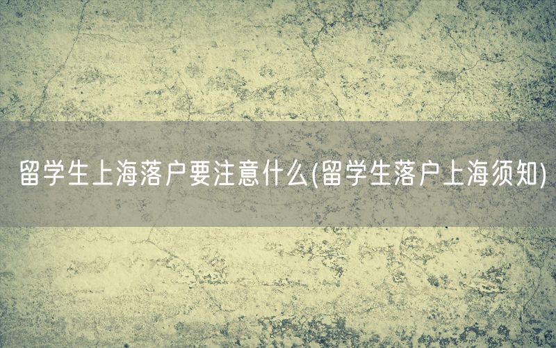 留学生上海落户要注意什么(留学生落户上海须知)