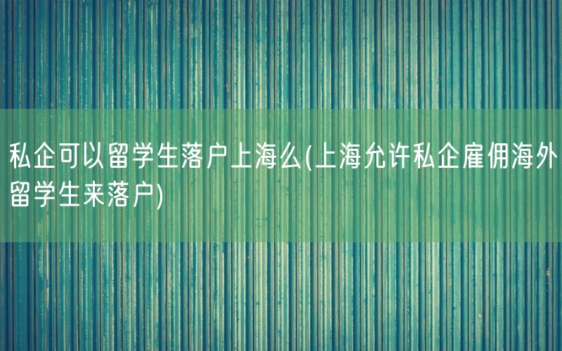 私企可以留学生落户上海么(上海允许私企雇佣海外留学生来落户)