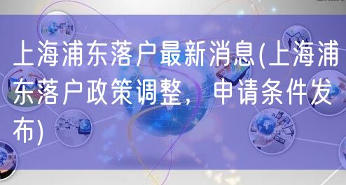 上海浦东落户最新消息(上海浦东落户政策调整，申请条件发布)