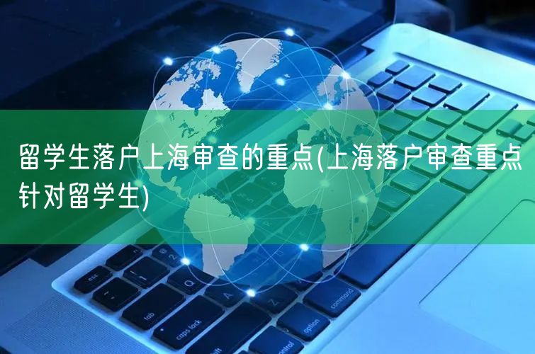 留学生落户上海审查的重点(上海落户审查重点针对留学生)