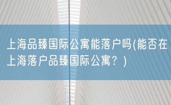 上海品臻国际公寓能落户吗(能否在上海落户品臻国际公寓？)