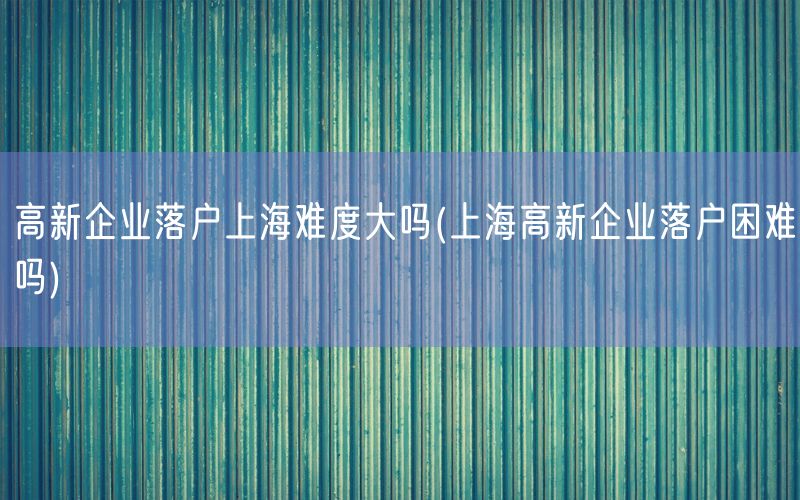 高新企业落户上海难度大吗(上海高新企业落户困难吗)