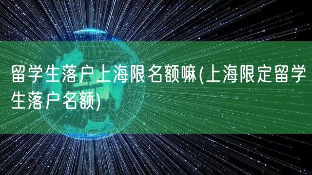 留学生落户上海限名额嘛(上海限定留学生落户名额)