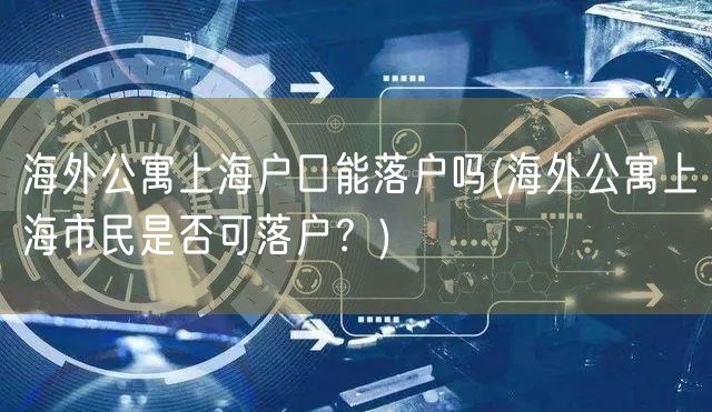 海外公寓上海户口能落户吗(海外公寓上海市民是否可落户？)