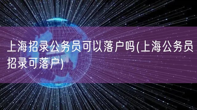 上海招录公务员可以落户吗(上海公务员招录可落户)